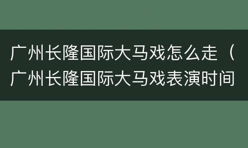 广州长隆国际大马戏怎么走（广州长隆国际大马戏表演时间有多久）