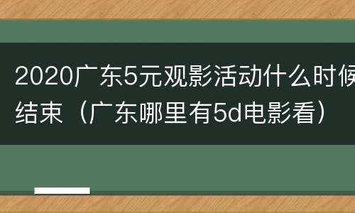 2020广东5元观影活动什么时候结束（广东哪里有5d电影看）