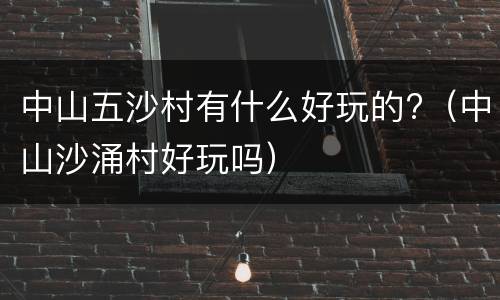 中山五沙村有什么好玩的?（中山沙涌村好玩吗）