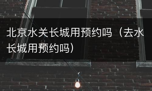 北京水关长城用预约吗（去水长城用预约吗）