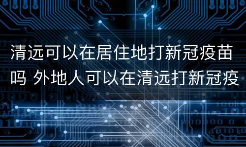 清远可以在居住地打新冠疫苗吗 外地人可以在清远打新冠疫苗吗