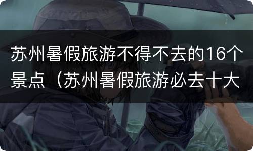 苏州暑假旅游不得不去的16个景点（苏州暑假旅游必去十大景点）