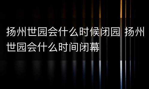 扬州世园会什么时候闭园 扬州世园会什么时间闭幕