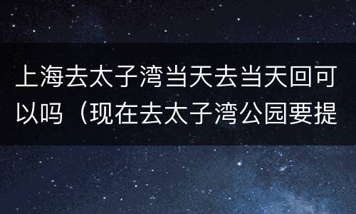 上海去太子湾当天去当天回可以吗（现在去太子湾公园要提前预约吗?）