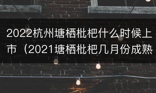 2022杭州塘栖枇杷什么时候上市（2021塘栖枇杷几月份成熟）