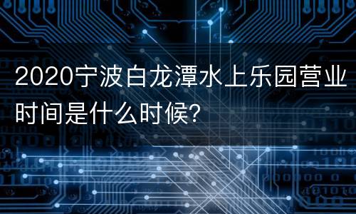 2020宁波白龙潭水上乐园营业时间是什么时候？