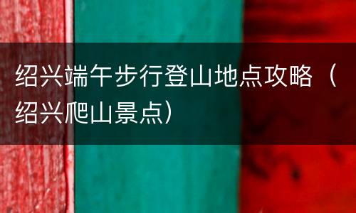 绍兴端午步行登山地点攻略（绍兴爬山景点）