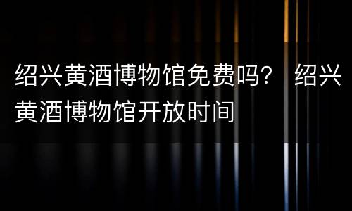 绍兴黄酒博物馆免费吗？ 绍兴黄酒博物馆开放时间