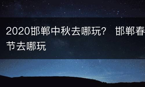 2020邯郸中秋去哪玩？ 邯郸春节去哪玩