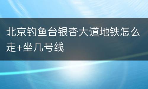 北京钓鱼台银杏大道地铁怎么走+坐几号线