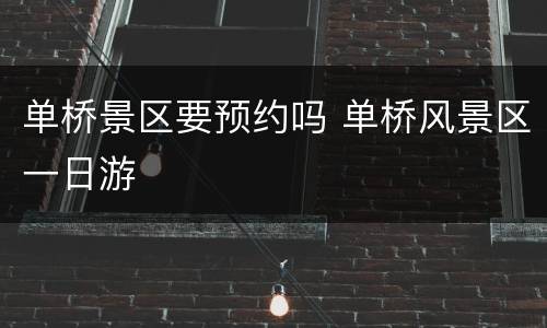 单桥景区要预约吗 单桥风景区一日游