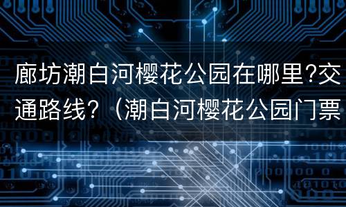 廊坊潮白河樱花公园在哪里?交通路线?（潮白河樱花公园门票多少钱）