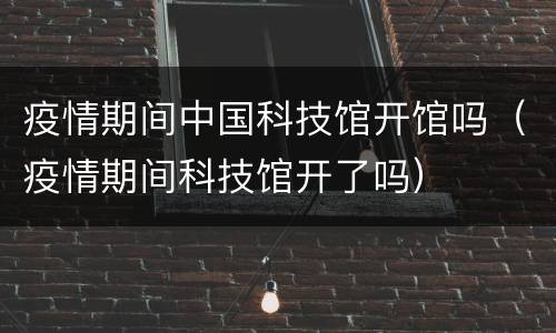 疫情期间中国科技馆开馆吗（疫情期间科技馆开了吗）