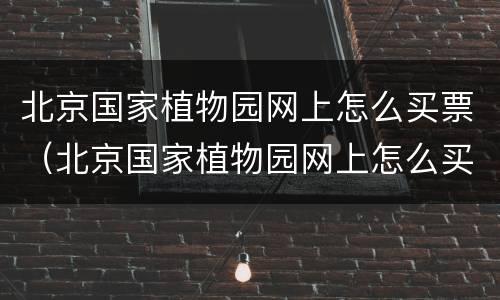 北京国家植物园网上怎么买票（北京国家植物园网上怎么买票进去）