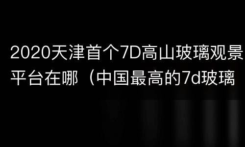 2020天津首个7D高山玻璃观景平台在哪（中国最高的7d玻璃桥在哪里）