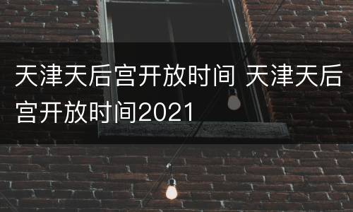 天津天后宫开放时间 天津天后宫开放时间2021