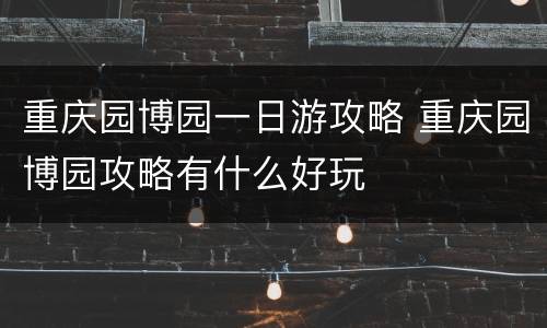 重庆园博园一日游攻略 重庆园博园攻略有什么好玩