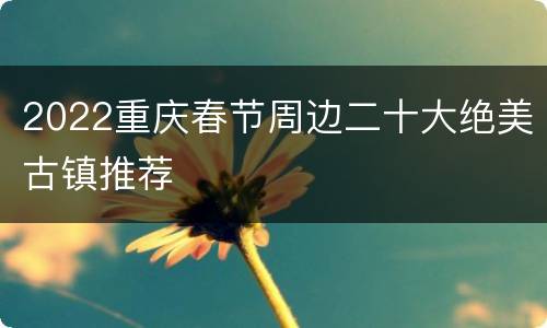 2022重庆春节周边二十大绝美古镇推荐