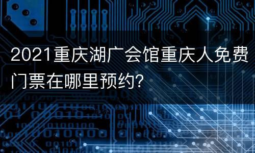 2021重庆湖广会馆重庆人免费门票在哪里预约？