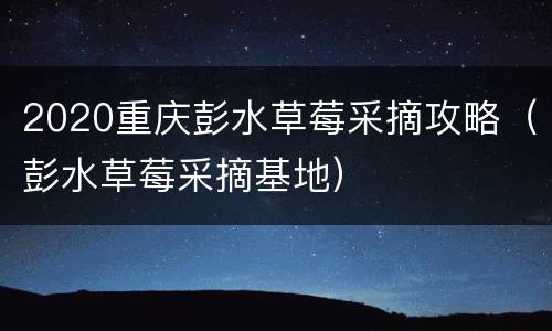 2020重庆彭水草莓采摘攻略（彭水草莓采摘基地）
