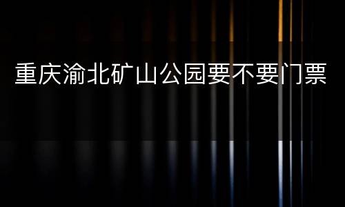 重庆渝北矿山公园要不要门票