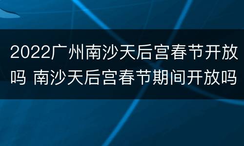 2022广州南沙天后宫春节开放吗 南沙天后宫春节期间开放吗