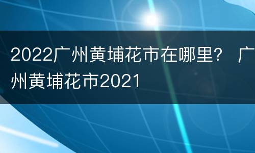 2022广州黄埔花市在哪里？ 广州黄埔花市2021