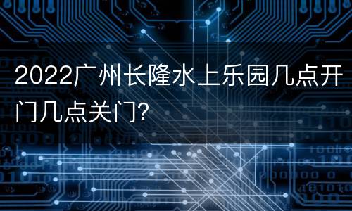 2022广州长隆水上乐园几点开门几点关门？