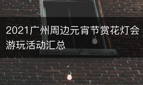 2021广州周边元宵节赏花灯会游玩活动汇总
