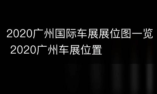 2020广州国际车展展位图一览 2020广州车展位置