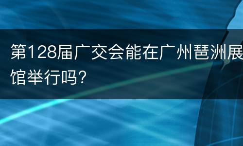 第128届广交会能在广州琶洲展馆举行吗?
