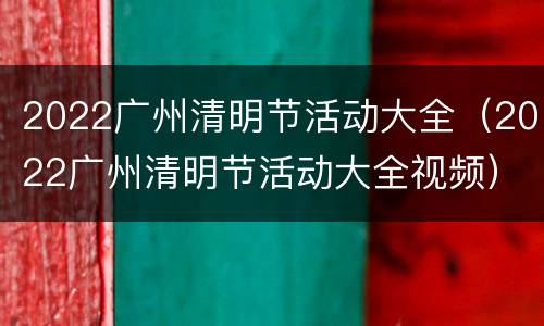 2022广州清明节活动大全（2022广州清明节活动大全视频）