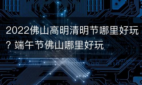 2022佛山高明清明节哪里好玩? 端午节佛山哪里好玩