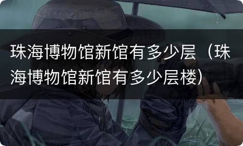 珠海博物馆新馆有多少层（珠海博物馆新馆有多少层楼）