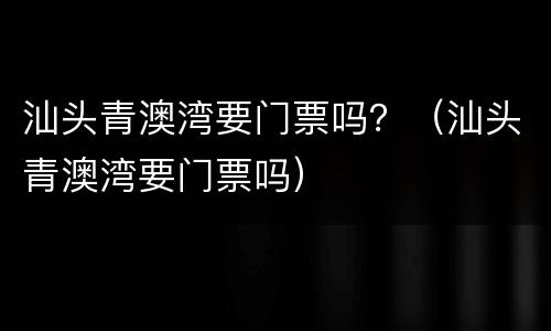 汕头青澳湾要门票吗？（汕头青澳湾要门票吗）
