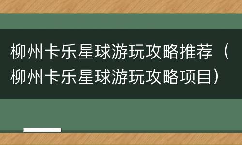 柳州卡乐星球游玩攻略推荐（柳州卡乐星球游玩攻略项目）