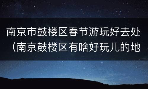 南京市鼓楼区春节游玩好去处（南京鼓楼区有啥好玩儿的地方）