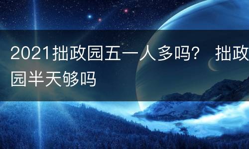 2021拙政园五一人多吗？ 拙政园半天够吗