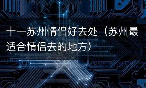 十一苏州情侣好去处（苏州最适合情侣去的地方）