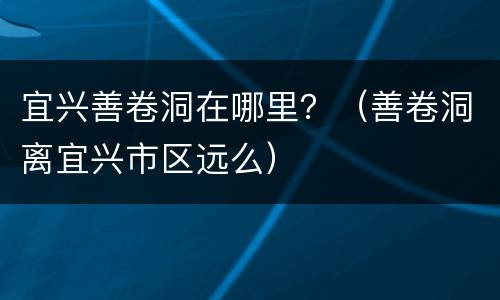 宜兴善卷洞在哪里？（善卷洞离宜兴市区远么）