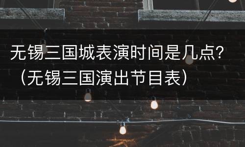 无锡三国城表演时间是几点？（无锡三国演出节目表）