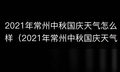 2021年常州中秋国庆天气怎么样（2021年常州中秋国庆天气怎么样了）