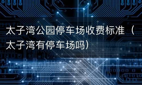 太子湾公园停车场收费标准（太子湾有停车场吗）