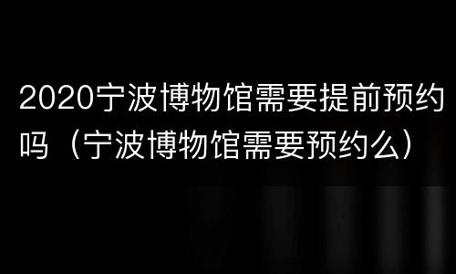 2020宁波博物馆需要提前预约吗（宁波博物馆需要预约么）