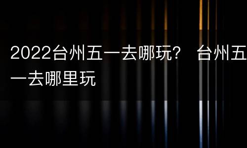 2022台州五一去哪玩？ 台州五一去哪里玩