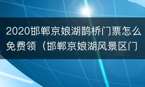 2020邯郸京娘湖鹊桥门票怎么免费领（邯郸京娘湖风景区门票多少钱）