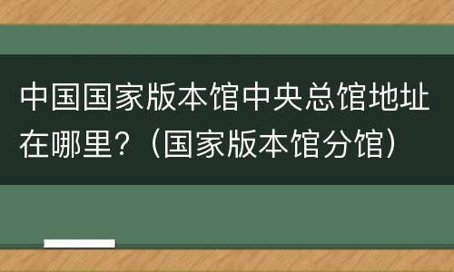 中国国家版本馆中央总馆地址在哪里?（国家版本馆分馆）