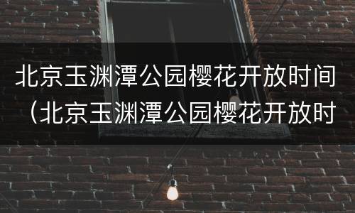 北京玉渊潭公园樱花开放时间（北京玉渊潭公园樱花开放时间投资）