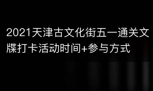 2021天津古文化街五一通关文牒打卡活动时间+参与方式
