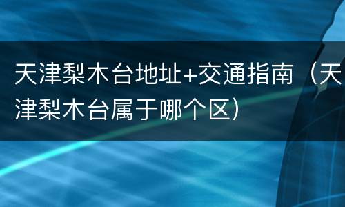 天津梨木台地址+交通指南（天津梨木台属于哪个区）